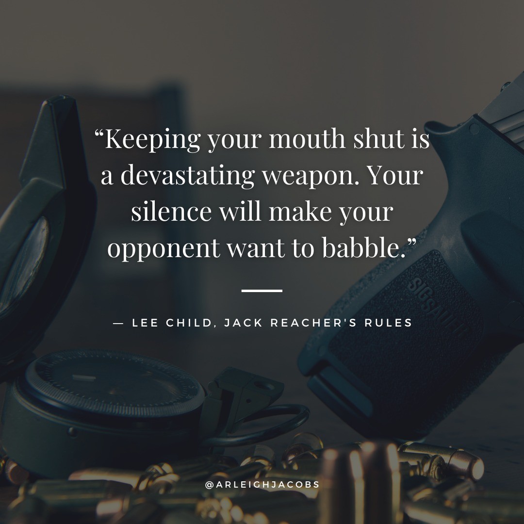“Keeping your mouth shut is a devastating weapon. Your silence will make your opponent want to babble."
— Lee Child, author of “Jack Reacher’s Rules"

#LeeChild #LeeChildAuthor #LeeChildBooks #JackReacher #JackReachersRules #Quotes #Inspiration #InspirationalQuotes #BookQuotes #BookLover #ThrillerBookLover #ThrillerAuthors #ThrillerAuthorsOfIG #ThrillerAuthorsOfInstagram #AuthorsOfInstagram #AuthorsOfInsta #AuthorsOfIG #ArleighJacobs