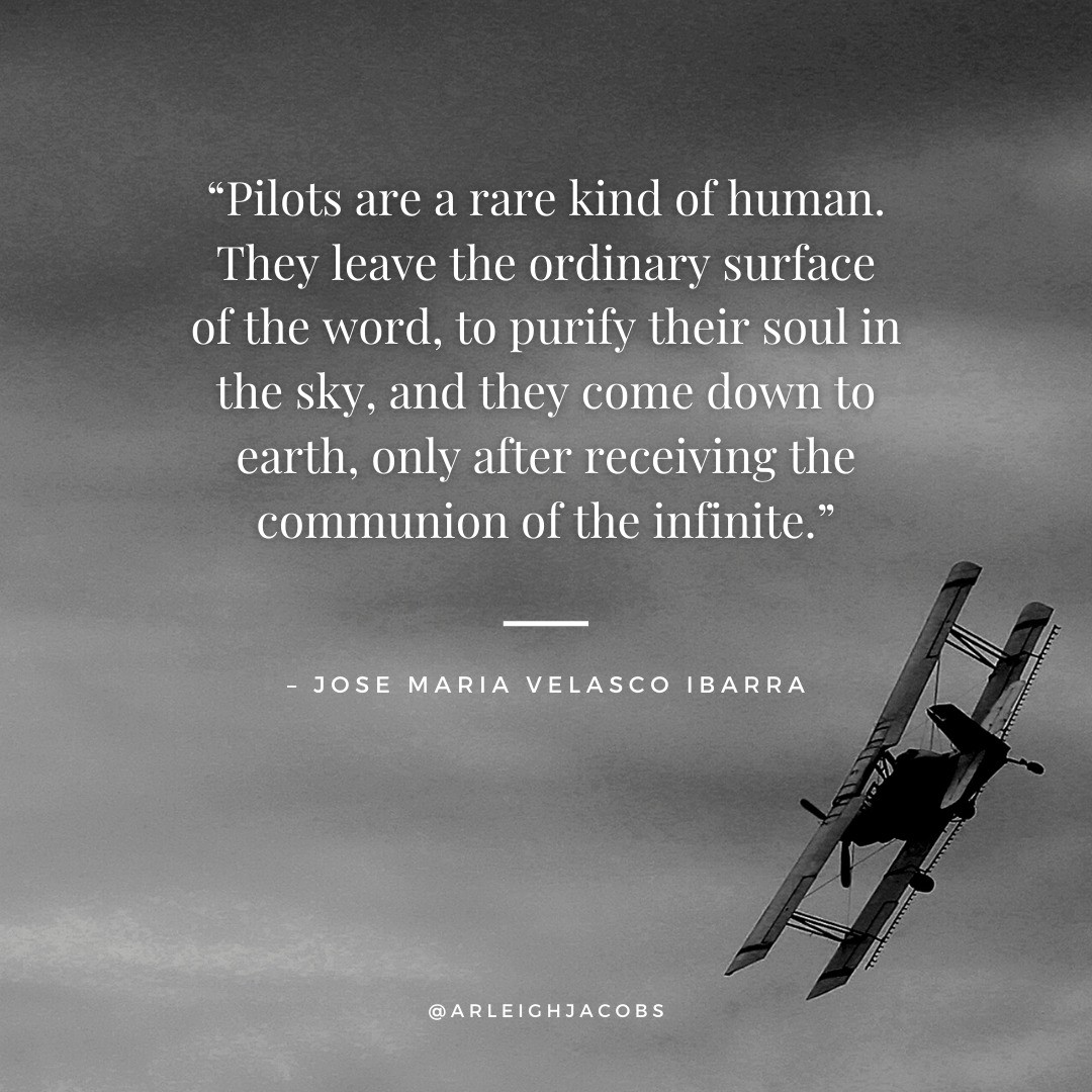 “Pilots are a rare kind of human. They leave the ordinary surface of the world to purify their soul in the sky, and they come down to earth only after receiving the communion of the infinite."
— José María Velasco Ibarra

#quotes #pilotquotes #inspirationalquotes #inspirationquotes #success #inspirationalwords #JoseMariaVelascoIbarra #ArleighJacobs #thrillerbooklover