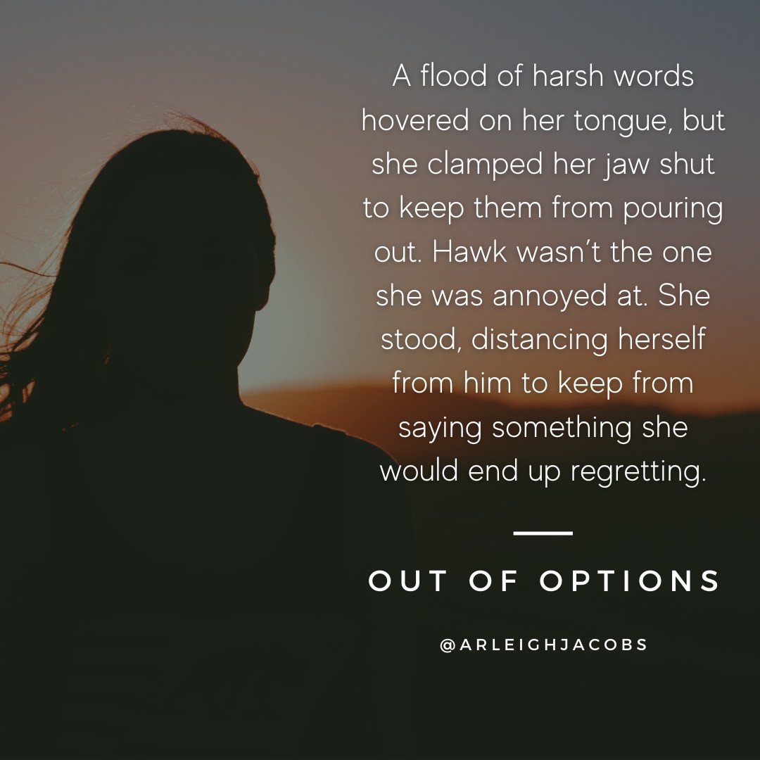 A flood of harsh words hovered on her tongue, but she clamped her jaw shut to keep them from pouring out. Hawk wasn’t the one she was annoyed at. She stood, distancing herself from him to keep from saying something she would end up regretting.
***
“Out of Options” is a prequel to the Team Colt series that's available for free to anyone signed up for my newsletter. Just visit the link in my bio!

#teamcolt #arleighjacobs #thrillerreads #femaleaviator #bookstagram #sneakpeeks #sneakpeek #bookquote #literaryquotes #bookquotes #thrillerbook #womenwhowrite #thrillerbooksofinstagram #quotes #BookExcerpt #outofoptions